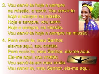 3. Vou servir-te hoje e sempre
   na missão, e sorrir. Vou servir-te
   hoje e sempre na missão.
   Hoje e sempre, vou sorrir.
   Hoje e sempre, na missão.
   Vou servir-te hoje e sempre na missão.
4. Para ouvir-te, meu Senhor,
   eis-me aqui, sou cristão.
   Para ouvir-te, meu Senhor, eis-me aqui.
   Eis-me aqui, sou cristão.
   Vou servir-te em meu irmão.
   Vou servir-te, meu Senhor, eis-me aqui.
 