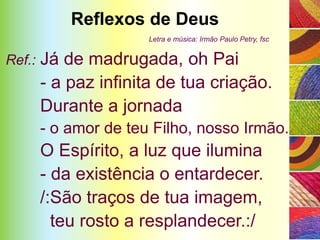 Reflexos de Deus
                       Letra e música: Irmão Paulo Petry, fsc


Ref.:   Já de madrugada, oh Pai
        - a paz infinita de tua criação.
        Durante a jornada
        - o amor de teu Filho, nosso Irmão.
        O Espírito, a luz que ilumina
        - da existência o entardecer.
        /:São traços de tua imagem,
          teu rosto a resplandecer.:/
 