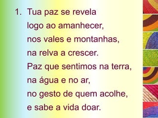 1. Tua paz se revela
   logo ao amanhecer,
   nos vales e montanhas,
   na relva a crescer.
   Paz que sentimos na terra,
   na água e no ar,
   no gesto de quem acolhe,
   e sabe a vida doar.
 
