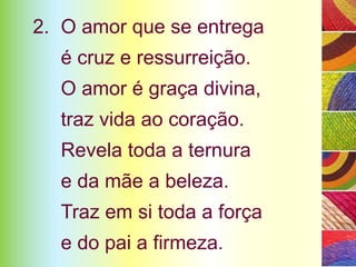 2. O amor que se entrega
  é cruz e ressurreição.
  O amor é graça divina,
  traz vida ao coração.
  Revela toda a ternura
  e da mãe a beleza.
  Traz em si toda a força
  e do pai a firmeza.
 