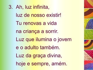 3. Ah, luz infinita,
   luz de nosso existir!
   Tu renovas a vida
   na criança a sorrir.
   Luz que ilumina o jovem
   e o adulto também.
   Luz da graça divina,
   hoje e sempre, amém.
 