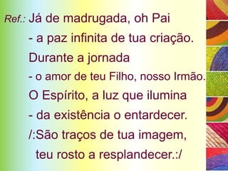 Ref.:   Já de madrugada, oh Pai
        - a paz infinita de tua criação.
        Durante a jornada
        - o amor de teu Filho, nosso Irmão.
        O Espírito, a luz que ilumina
        - da existência o entardecer.
        /:São traços de tua imagem,
         teu rosto a resplandecer.:/
 