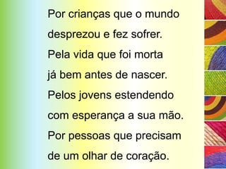 Por crianças que o mundo
desprezou e fez sofrer.
Pela vida que foi morta
já bem antes de nascer.
Pelos jovens estendendo
com esperança a sua mão.
Por pessoas que precisam
de um olhar de coração.
 