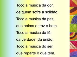 Toco a música da dor,
de quem sofre a solidão.
Toco a música da paz,
que anima e traz o bem.
Toco a música da fé,
da verdade, da união.
Toco a música do ser,
que reparte o que tem.
 
