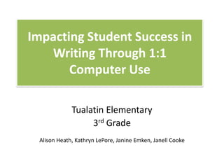 Impacting Student Success in
Writing Through 1:1
Computer Use
Tualatin Elementary
3rd Grade
Alison Heath, Kathryn LePore, Janine Emken, Janell Cooke
 