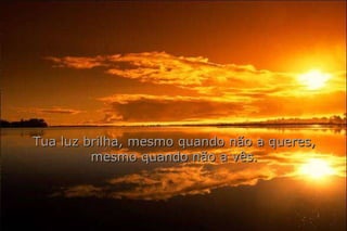 Tua luz brilha, mesmo quando não a queres, mesmo quando não a vês. 