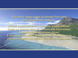 Para mim, nossa vinda ao planeta Terra tem basicamente dois motivos: Evoluir espiritualmente e aprender a amar melhor. Todos os nossos bens na verdade não são nossos. Somos apenas as nossas almas. E devemos aproveitar todas as oportunidades que a vida nos dá para nos aprimorarmos como pessoas.  