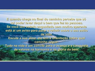 E quando chega no final do caminho percebe que só  vai poder levar daqui o bem que fez às pessoas. Se você tem estado angustiado sem motivo aparente está aí um aviso para parar e refletir sobre o seu estilo de vida. Escute a sua alma: ela tem a orientação sobre qual caminho seguir. Tudo na vida é um convite para o avanço e a conquista de valores na harmonia e na glória do bem. 