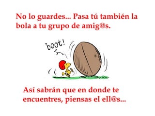 No lo guardes... Pasa tú también la bola a tu grupo de amig@s. Así sabrán que en donde te encuentres, piensas el ell@s... 