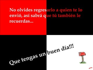 No olvides regres arlo a quien te lo  envió, así sabrá q ue tú también le  recuerdas... Que tengas un  buen día!!! A.C.A. 