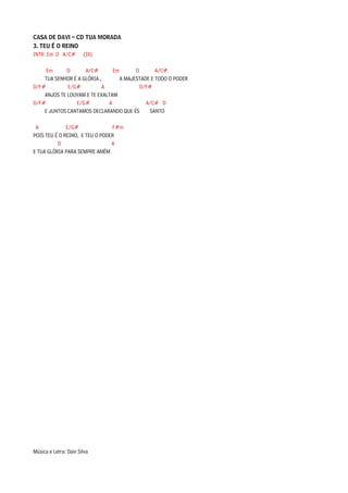 CASA DE DAVI – CD TUA MORADA
3. TEU É O REINO
INTR: Em D A/C# (3X)

     Em      D      A/C#        Em       D       A/C#
    TUA SENHOR É A GLÓRIA ,        A MAJESTADE E TODO O PODER
D/F#         E/G#           A              D/F#
    ANJOS TE LOUVAM E TE EXALTAM
D/F#            E/G#          A              A/C# D
    E JUNTOS CANTAMOS DECLARANDO QUE ÉS       SANTO

 A            E/G#              F#m
POIS TEU É O REINO, E TEU O PODER
          D                     A
E TUA GLÓRIA PARA SEMPRE AMÉM




Música e Letra: Davi Silva
 