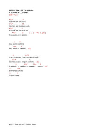 CASA DE DAVI – CD TUA MORADA
4. SEMPRE TE EXALTAREI
INTR: F#m D

A/C#                 D
POR TUDO QUE TENS FEITO
A/C#                E4
POR TUDO QUE TENS DADO A NÓS
A/C#               D
POR TUDO QUE TENS REVELADO
    A/C#           E4       ( A          D   F#m E (2X) )
TE ADORAREI, EU TE SERVIREI



      A        D
PARA SEMPRE E SEMPRE
     F#m         E
PARA SEMPRE TE ADORAREI          (2X)



     D                 A/C#
COM TODA A MINHA, COM TODO O MEU CORAÇÃO
     D/F#                     E
COM TODA A MINHA FORÇA TE ADORAREI     (3X)
         D           A/C#          F#m      E
TE ADORAREI, TE ADORAREI , TE ADORAREI   SENHOR        (2X)
D          A/C#
SEMPRE TE EXALTAREI
D           E
SEMPRE SENHOR




Música e Letra: Davi Silva e Vanessa Cavalieri
 