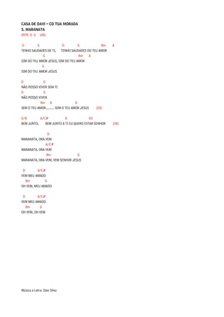 CASA DE DAVI – CD TUA MORADA
5. MARANATA
INTR: D G (4X)

D         G              D         G         Bm        A
TENHO SAUDADES DE TI, TENHO SAUDADES DO TEU AMOR
             G                     Bm  A
SIM DO TEU AMOR JESUS, SIM DO TEU AMOR
             G
SIM DO TEU AMOR JESUS

D            G
NÃO POSSO VIVER SEM TI
D            G
NÃO POSSO VIVER
            Bm A                     G
SEM O TEU AMOR.......... SEM O TEU AMOR JESUS   (2X)

G/B        A/C#           D              G9
BEM JUNTO,    BEM JUNTO A TI EU QUERO ESTAR SENHOR     (2X)

               D
MARANATA, ORA VEM
              A/C#
MARANATA, ORA VEM
               Bm                G
MARANATA, ORA VEM, VEM SENHOR JESUS

 D        A/C#
VEM MEU AMADO
   Bm         G
OH VEM, MEU AMADO

 D        A/C#
VEM MEU AMADO
   Bm      G
OH VEM, OH VEM




Música e Letra: Davi Silva
 