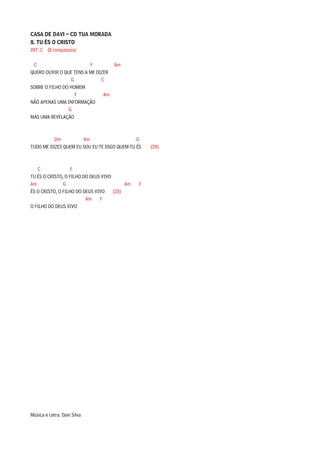 CASA DE DAVI – CD TUA MORADA
8. TU ÉS O CRISTO
INT: C (8 compassos)

 C                       F        Am
QUERO OUVIR O QUE TENS A ME DIZER
                  G           C
SOBRE O FILHO DO HOMEM
                    F          Am
NÃO APENAS UMA INFORMAÇÃO
                G
MAS UMA REVELAÇÃO



          Dm          Am                     G
TUDO ME DIZES QUEM EU SOU EU TE DIGO QUEM TU ÉS    (2X)



   C               F
TU ÉS O CRISTO, O FILHO DO DEUS VIVO
Am             G                          Am   F
ÉS O CRISTO, O FILHO DO DEUS VIVO    (2X)
                         Am    F
O FILHO DO DEUS VIVO




Música e Letra: Davi Silva
 
