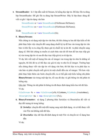 4. StreamReader: là 1 lớp dẫn xuất từ Stream, là luồng đọc tập tin. Để đọc file ta dùng 
lớp StreamReader. Để ghi file ta dùng lớp StreamWriter. Đây là lớp được dùng để 
viết và ghi 1 tập tin dạng văn bản 
StreamReader sr = new StreamReader(FileStream fileName); 
StreamWriter sw = new StreamReader(FileStream fileName); 
Ví dụ: 
StreamReader sr = new StreamReader(fs); 
5. BinaryStream: 
Nếu chúng ta sử dụng một tập tin văn bản, thì khi chúng ta lưu dữ liệu kiểu số thì 
phải thực hiện việc chuyển đổi sang dạng chuỗi ký tự để lưu vào trong tập tin văn 
bản và khi lấy ra ta cũng lấy được giá trị chuỗi ký tự do đó ta phải chuyển sang 
dạng số. Đôi khi chúng ta muốn có cách thức nào đó tốt hơn để lưu trực tiếp giá 
trị vào trong tập tin và sau đó đọc trực tiếp giá trị ra từ tập tin. 
Ví dụ: khi viết một số lượng lớn các số integer vào trong tập tin như là những số 
nguyên, thì khi đó ta có thể đọc các giá trị này ra như là số integer. Trường hợp 
nếu chúng được viết vào tập tin với dạng văn bản, thì khi đọc ra ta phải đọc ra 
văn bản và phải chuyển mỗi giá trị từ một chuỗi đến các số integer. Tốt hơn việc 
phải thực hiện thêm các bước chuyển đổi, ta có thể gắn một kiểu luồng nhị phân 
BinaryStream vào trong một tập tin, rồi sau đó đọc và ghi thông tin nhị phân từ 
luồng này. 
Ghi chú: Thông tin nhị phân là thông tin đã được định dạng kiểu lưu trữ dữ liệu. 
Ví dụ: 
FileStream fs = new FileStream(sfd.FileName,FileMode.CreateNew); 
BinaryWriter bw = new BinaryWriter(fs); 
6. BinaryFormatter: sử dụng 2 phương thức Serialize và Deserialize để viết và 
đọc đối tượng từ trong luồng: 
 Serialize: chuyển đổi một đối tượng sang một định dạng, và có thể được viết 
vào File mà không mất dữ liệu. 
 Deserialize: đọc dữ liệu đã định dạng từ một File và chuyển nó về dạng ban 
đầu 
Ví dụ: 
Khoa Mạng máy tính và truyền thông Trang 3 
 