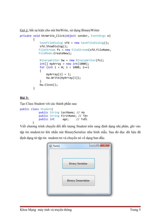 Gợi ý: bắt sự kiện cho nút btnWrite, sử dụng BinaryWriter 
private void btnWrite_Click(object sender, EventArgs e) 
{ 
SaveFileDialog sfd = new SaveFileDialog(); 
sfd.ShowDialog(); 
FileStream fs = new FileStream(sfd.FileName, 
FileMode.CreateNew); 
BinaryWriter bw = new BinaryWriter(fs); 
int[] myArray = new int[1000]; 
for (int i = 0; i < 1000; i++) 
{ 
myArray[i] = i; 
bw.Write(myArray[i]); 
} 
bw.Close(); 
} 
Bài 3: 
Tạo Class Student với các thành phần sau: 
public class Student{ 
public String lastName; // Họ 
public String firstName; // Tên 
public int age; // Tuổi 
} 
Viết chương trình chuyển đổi đối tượng Student trên sang định dạng nhị phân, ghi vào 
tập tin student.txt khi nhấn nút BinarySerialize như hình mẫu. Sau đó đọc dữ liệu đã 
định dạng từ tập tin student.txt và chuyển nó về dạng ban đầu. 
Khoa Mạng máy tính và truyền thông Trang 5 
 