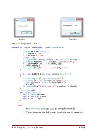 Serialize Deserialize 
Gợi ý: Sử dụng BinaryFormater 
private void button1_Click(object sender, EventArgs e) 
{ 
Student st = new Student(); 
st.lastName = "Tôn"; 
st.firstName = "Loan"; 
st.age = 22; 
BinaryFormatter binaryFormatter = new BinaryFormatter(); 
FileStream fileName = File.Create("..student.txt"); 
binaryFormatter.Serialize(fileName, st); 
fileName.Close(); 
MessageBox.Show("Serialize succesful!", "Info"); 
} 
private void button2_Click(object sender, EventArgs e) 
{ 
BinaryFormatter bf = new BinaryFormatter(); 
FileStream fs = File.OpenRead("..student.txt"); 
Student student = (Student)bf.Deserialize(fs); 
fs.Close(); 
MessageBox.Show("Student Name is " + student.firstName); 
} 
[Serializable()] 
public class Student{ 
public String lastName; 
public String firstName; 
public int age; 
} 
Lưu ý: 
- Phải đặt [Serializable()] trước đối tượng cần chuyển đổi. 
- Tập tin student.txt mặc định sẽ được lưu vào thư mục bin của project. 
Khoa Mạng máy tính và truyền thông Trang 6 
 