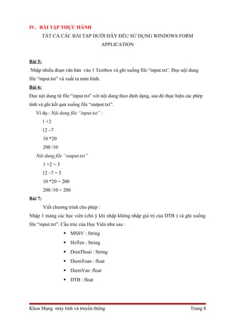 IV. BÀI TẬP THỰC HÀNH 
TẤT CẢ CÁC BÀI TẬP DƯỚI ĐÂY ĐỀU SỬ DỤNG WINDOWS FORM 
APPLICATION 
Bài 5: 
Nhập nhiều đoạn văn bản vào 1 Textbox và ghi xuống file “input.txt’. Đọc nội dung 
file “input.txt” và xuất ra màn hình. 
Bài 6: 
Đọc nội dung từ file “input.txt” với nội dung theo định dạng, sau đó thực hiện các phép 
tính và ghi kết quả xuống file “output.txt”. 
Ví dụ : Nội dung file “input.txt” : 
1 +2 
12 –7 
10 *20 
200 /10 
Nội dung file “output.txt” 
1 +2 = 3 
12 –7 = 5 
10 *20 = 200 
200 /10 = 200 
Bài 7: 
Viết chương trình cho phép : 
Nhập 1 mảng các học viên (chú ý khi nhập không nhập giá trị của DTB ) và ghi xuống 
file “input.txt”. Cấu trúc của Học Viên như sau : 
 MSSV : String 
 HoTen : String 
 DienThoai : String 
 DiemToan : float 
 DiemVan :float 
 DTB : float 
Khoa Mạng máy tính và truyền thông Trang 8 
 
