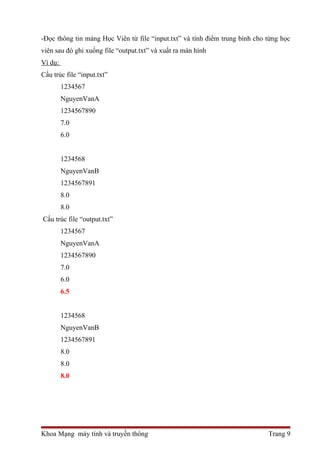 -Đọc thông tin mảng Học Viên từ file “input.txt” và tính điểm trung bình cho từng học 
viên sau đó ghi xuống file “output.txt” và xuất ra màn hình 
Ví dụ: 
Cấu trúc file “input.txt” 
1234567 
NguyenVanA 
1234567890 
7.0 
6.0 
1234568 
NguyenVanB 
1234567891 
8.0 
8.0 
Cấu trúc file “output.txt” 
1234567 
NguyenVanA 
1234567890 
7.0 
6.0 
6.5 
1234568 
NguyenVanB 
1234567891 
8.0 
8.0 
8.0 
Khoa Mạng máy tính và truyền thông Trang 9 
 
