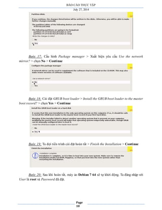 BÁO CÁO THỰC TẬP 
July 27, 2014 
Bước 17: Cấu hình Package manager > Xuất hiện yêu cầu Use the network 
Page 
10 
mirror? > chọn No > Continue 
Bước 18: Cài đặt GRUB boot loader > Install the GRUB boot loader to the master 
boot record? > chọn Yes > Continue 
Bước 19: Ta đợi tiến trình cài đặt hoàn tất > Finish the Installation > Continue 
Bước 20: Sau khi hoàn tất, máy ảo Debian 7 64 sẽ tự khởi động. Ta đăng nhập với 
User là root và Password đã đặt. 
 