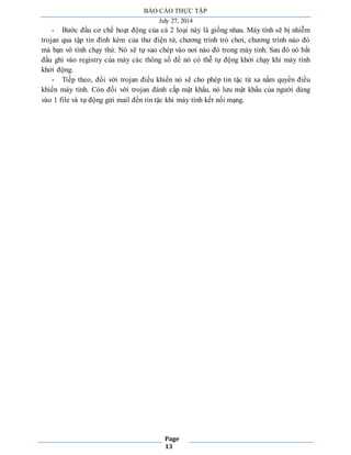 BÁO CÁO THỰC TẬP 
July 27, 2014 
- Bước đầu cơ chế hoạt động của cả 2 loại này là giống nhau. Máy tính sẽ bị nhiễm 
trojan qua tập tin đính kèm của thư điện tử, chương trình trò chơi, chương trình nào đó 
mà bạn vô tình chạy thử. Nó sẽ tự sao chép vào nơi nào đó trong máy tính. Sau đó nó bắt 
đầu ghi vào registry của máy các thông số đề nó có thễ tự động khởi chạy khi máy tính 
khởi động. 
- Tiếp theo, đối với trojan điều khiển nó sẽ cho phép tin tặc từ xa nắm quyền điều 
khiển máy tính. Còn đối với trojan đánh cắp mật khẩu, nó lưu mật khẩu của người dùng 
vào 1 file và tự động gửi mail đến tin tặc khi máy tính kết nối mạng. 
Page 
13 
 