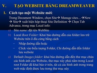 V.V. TẠO WEBSITE BẰNG DREAMWEAVERTẠO WEBSITE BẰNG DREAMWEAVER
1.1. Cách tạo một Website mớiCách tạo một Website mới::
Trong Document Window, chọn SiteTrong Document Window, chọn Site Manage sites…Manage sites…NewNew
 SiteSite xuất hiện hộp thoại Site Definitionxuất hiện hộp thoại Site Definition  Chọn TabChọn Tab
Advance, trong mục Local info:Advance, trong mục Local info:
a)a) SiteSite namename: đặt tên WebSite: đặt tên WebSite
b)b) LocalLocal Root FolderRoot Folder: Khai báo đường dẫn của folder lưu trữ: Khai báo đường dẫn của folder lưu trữ
Website trên ổ đĩa cứng bằng cáchWebsite trên ổ đĩa cứng bằng cách
– Nhập đường dẫn hoặcNhập đường dẫn hoặc
– Click vào biểu tượng Folder, Chỉ đường dẫn đến folderClick vào biểu tượng Folder, Chỉ đường dẫn đến folder
lưu websitelưu website
a)a) DefaultDefault Images folderImages folder: khai báo đường dẫn đến thư mục chứa: khai báo đường dẫn đến thư mục chứa
các hình ảnh của Website, thư mục này phải nằm trong Localcác hình ảnh của Website, thư mục này phải nằm trong Local
root Folder đã khai báo ở trên, tât cả các hình ảnh trong trangroot Folder đã khai báo ở trên, tât cả các hình ảnh trong trang
web mặc định được lưu trong thư mục nàyweb mặc định được lưu trong thư mục này
 