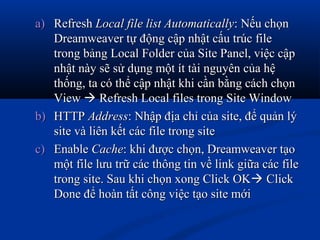 a)a) RefreshRefresh Local file list AutomaticallyLocal file list Automatically: Nếu chọn: Nếu chọn
Dreamweaver tự động cập nhật cấu trúc fileDreamweaver tự động cập nhật cấu trúc file
trong bảng Local Folder của Site Panel, việc cậptrong bảng Local Folder của Site Panel, việc cập
nhật này sẽ sử dụng một ít tài nguyên của hệnhật này sẽ sử dụng một ít tài nguyên của hệ
thống, ta có thể cập nhật khi cần bằng cách chọnthống, ta có thể cập nhật khi cần bằng cách chọn
ViewView  Refresh Local files trong Site WindowRefresh Local files trong Site Window
b)b) HTTPHTTP AddressAddress: Nhập địa chỉ của site, để quản lý: Nhập địa chỉ của site, để quản lý
site và liên kết các file trong sitesite và liên kết các file trong site
c)c) EnableEnable CacheCache: khi được chọn, Dreamweaver tạo: khi được chọn, Dreamweaver tạo
một file lưu trữ các thông tin về link giữa các filemột file lưu trữ các thông tin về link giữa các file
trong site. Sau khi chọn xong Click OKtrong site. Sau khi chọn xong Click OK ClickClick
Done để hoàn tất công việc tạo site mớiDone để hoàn tất công việc tạo site mới
 