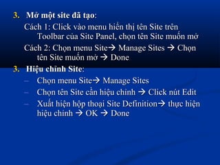 3.3. Mở một site đã tạoMở một site đã tạo::
Cách 1: Click vào menu hiển thị tên Site trênCách 1: Click vào menu hiển thị tên Site trên
Toolbar của Site Panel, chọn tên Site muốn mởToolbar của Site Panel, chọn tên Site muốn mở
Cách 2: Chọn menu SiteCách 2: Chọn menu Site Manage SitesManage Sites  ChọnChọn
tên Site muốn mởtên Site muốn mở  DoneDone
3.3. Hiệu chỉnh SiteHiệu chỉnh Site::
– Chọn menu SiteChọn menu Site Manage SitesManage Sites
– Chọn tên Site cần hiệu chỉnhChọn tên Site cần hiệu chỉnh  Click nút EditClick nút Edit
– Xuất hiện hộp thoại Site DefinitionXuất hiện hộp thoại Site Definition thực hiệnthực hiện
hiệu chỉnhhiệu chỉnh  OKOK  DoneDone
 