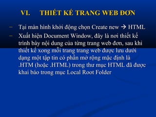 VI.VI. THIẾT KẾ TRANG WEB ĐƠNTHIẾT KẾ TRANG WEB ĐƠN
– Tại màn hình khởi động chọn Create newTại màn hình khởi động chọn Create new  HTMLHTML
– Xuất hiện Document Window, đây là nơi thiết kếXuất hiện Document Window, đây là nơi thiết kế
trình bày nội dung của từng trang web đơn, sau khitrình bày nội dung của từng trang web đơn, sau khi
thiết kế xong mỗi trang trang web được lưu dướithiết kế xong mỗi trang trang web được lưu dưới
dạng một tập tin có phần mở rộng mặc định làdạng một tập tin có phần mở rộng mặc định là
.HTM (hoặc .HTML) trong thư mục HTML đã được.HTM (hoặc .HTML) trong thư mục HTML đã được
khai báo trong mục Local Root Folderkhai báo trong mục Local Root Folder
 