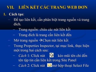 VII.VII. LIÊN KẾT CÁC TRANG WEB ĐƠNLIÊN KẾT CÁC TRANG WEB ĐƠN
1.1. Cách tạoCách tạo::
– Để tạo liên kết, cần phân biệt trang nguồn và trangĐể tạo liên kết, cần phân biệt trang nguồn và trang
đích.đích.
– Trang nguồn: chứa các nút liên kếtTrang nguồn: chứa các nút liên kết
– Trang đích là trang cần liên kết đếnTrang đích là trang cần liên kết đến
– Mở trang nguồnMở trang nguồn Chọn nút liên kếtChọn nút liên kết
– Trong Properties Inspector, tại mục link, thực hiệnTrong Properties Inspector, tại mục link, thực hiện
một trong hai cách sau:một trong hai cách sau:
– CáchCách 1: Click nút1: Click nút kéo mũi tên chỉ đếnkéo mũi tên chỉ đến
tên tập tin cần liên kết trong Site Paneltên tập tin cần liên kết trong Site Panel
– CáchCách 2: Click nút2: Click nút mở hộp thoại Select Filemở hộp thoại Select File
 