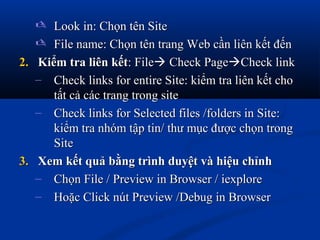  Look in: Chọn tên SiteLook in: Chọn tên Site
 File name: Chọn tên trang Web cần liên kết đếnFile name: Chọn tên trang Web cần liên kết đến
2.2. Kiểm tra liên kếtKiểm tra liên kết: File: File Check PageCheck PageCheck linkCheck link
– Check links for entire Site: kiểm tra liên kết choCheck links for entire Site: kiểm tra liên kết cho
tất cả các trang trong sitetất cả các trang trong site
– Check links for Selected files /folders in Site:Check links for Selected files /folders in Site:
kiểm tra nhóm tập tin/ thư mục được chọn trongkiểm tra nhóm tập tin/ thư mục được chọn trong
SiteSite
3.3. Xem kết quả bằng trình duyệt và hiệu chỉnhXem kết quả bằng trình duyệt và hiệu chỉnh
– Chọn File / Preview in Browser / iexploreChọn File / Preview in Browser / iexplore
– Hoặc Click nút Preview /Debug in BrowserHoặc Click nút Preview /Debug in Browser
 