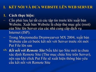 I.I. KẾT NỐI VÀ ĐƯA WEBSITE LÊN WEB SERVERKẾT NỐI VÀ ĐƯA WEBSITE LÊN WEB SERVER
1.1. Cách thực hiện:Cách thực hiện:
– Cần phải lưu lại tất cả các tập tin trước khi xuất bảnCần phải lưu lại tất cả các tập tin trước khi xuất bản
Website. Xuất bản Website là chép thư mục gốc (root)Website. Xuất bản Website là chép thư mục gốc (root)
của Site lên Server của các nhà cung cấp dịch vụcủa Site lên Server của các nhà cung cấp dịch vụ
Internet (ISP).Internet (ISP).
– Trong Macromedia Dremwearver MX 2004, xuất bảnTrong Macromedia Dremwearver MX 2004, xuất bản
Website cần có bước kết nối với Server trước rồi mớiWebsite cần có bước kết nối với Server trước rồi mới
Put File lên sauPut File lên sau
 Kết nối với Remote SiteKết nối với Remote Site:Nếu khi tạo Site mới ta chưa:Nếu khi tạo Site mới ta chưa
xác định Remote Site (Thư mục chứa Site trên Server),xác định Remote Site (Thư mục chứa Site trên Server),
nên sau khi click Put File sẽ xuất hiện thông báo yêunên sau khi click Put File sẽ xuất hiện thông báo yêu
cầu kết nối với Remote Sitecầu kết nối với Remote Site
 