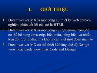 I.I. GIỚI THIỆUGIỚI THIỆU
1.1. Dreamweaver MX là một công cụ thiết kế web chuyênDreamweaver MX là một công cụ thiết kế web chuyên
nghiệp, phần cốt lõi của nó là HTMLnghiệp, phần cốt lõi của nó là HTML
2.2. Dreamweaver MX là một công cụ trực quan, trong đóDreamweaver MX là một công cụ trực quan, trong đó
có thể bổ sung Javascrip, biểu mẫu, bảng biểu và nhiềucó thể bổ sung Javascrip, biểu mẫu, bảng biểu và nhiều
loại đối tượng khác mà không cần viết một đoạn mã nàoloại đối tượng khác mà không cần viết một đoạn mã nào
3.3. Dreamweaver MX có thể thiết kế bằng chế độ DesignDreamweaver MX có thể thiết kế bằng chế độ Design
view hoặc Code view hoặc Code and Designview hoặc Code view hoặc Code and Design
 