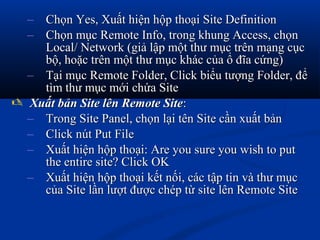 – Chọn Yes, Xuất hiện hộp thoại Site DefinitionChọn Yes, Xuất hiện hộp thoại Site Definition
– Chọn mục Remote Info, trong khung Access, chọnChọn mục Remote Info, trong khung Access, chọn
Local/ Network (giả lập một thư mục trên mạng cụcLocal/ Network (giả lập một thư mục trên mạng cục
bộ, hoặc trên một thư mục khác của ổ đĩa cứng)bộ, hoặc trên một thư mục khác của ổ đĩa cứng)
– Tại mục Remote Folder, Click biểu tượng Folder, đểTại mục Remote Folder, Click biểu tượng Folder, để
tìm thư mục mới chứa Sitetìm thư mục mới chứa Site
 Xuất bản Site lên Remote SiteXuất bản Site lên Remote Site::
– Trong Site Panel, chọn lại tên Site cần xuất bảnTrong Site Panel, chọn lại tên Site cần xuất bản
– Click nút Put FileClick nút Put File
– Xuất hiện hộp thoại: Are you sure you wish to putXuất hiện hộp thoại: Are you sure you wish to put
the entire site? Click OKthe entire site? Click OK
– Xuất hiện hộp thoại kết nối, các tập tin và thư mụcXuất hiện hộp thoại kết nối, các tập tin và thư mục
của Site lần lượt được chép từ site lên Remote Sitecủa Site lần lượt được chép từ site lên Remote Site
 