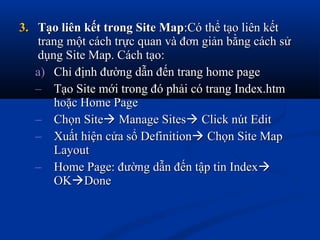3.3. Tạo liên kết trong Site MapTạo liên kết trong Site Map:Có thể tạo liên kết:Có thể tạo liên kết
trang một cách trực quan và đơn giản bằng cách sửtrang một cách trực quan và đơn giản bằng cách sử
dụng Site Map. Cách tạo:dụng Site Map. Cách tạo:
a)a) Chỉ định đường dẫn đến trang home pageChỉ định đường dẫn đến trang home page
– Tạo Site mới trong đó phải có trang Index.htmTạo Site mới trong đó phải có trang Index.htm
hoặc Home Pagehoặc Home Page
– Chọn SiteChọn Site Manage SitesManage Sites Click nút EditClick nút Edit
– Xuất hiện cửa sổ DefinitionXuất hiện cửa sổ Definition Chọn Site MapChọn Site Map
LayoutLayout
– Home Page: đường dẫn đến tập tin IndexHome Page: đường dẫn đến tập tin Index
OKOKDoneDone
 