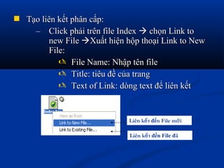  Tạo liên kết phân cấp:Tạo liên kết phân cấp:
– Click phải trên file IndexClick phải trên file Index  chọn Link tochọn Link to
new Filenew File Xuất hiện hộp thoại Link to NewXuất hiện hộp thoại Link to New
File:File:
 File Name: Nhập tên fileFile Name: Nhập tên file
 Title: tiêu đề của trangTitle: tiêu đề của trang
 Text of Link: dòng text để liên kếtText of Link: dòng text để liên kết
Liên k tế đến File m iớ
Liên k tế đến File đã
 