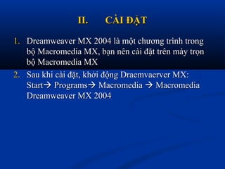 II.II. CÀI ĐẶTCÀI ĐẶT
1.1. Dreamweaver MX 2004 là một chương trình trongDreamweaver MX 2004 là một chương trình trong
bộ Macromedia MX, bạn nên cài đặt trên máy trọnbộ Macromedia MX, bạn nên cài đặt trên máy trọn
bộ Macromedia MXbộ Macromedia MX
2.2. Sau khi cài đặt, khởi động Draemvaerver MX:Sau khi cài đặt, khởi động Draemvaerver MX:
StartStart ProgramsPrograms MacromediaMacromedia  MacromediaMacromedia
Dreamweaver MX 2004Dreamweaver MX 2004
 