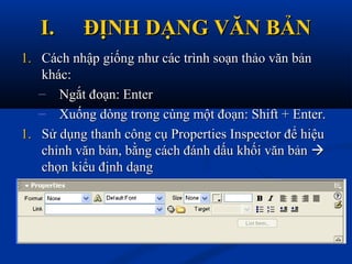 I.I. ĐỊNH DẠNG VĂN BẢNĐỊNH DẠNG VĂN BẢN
1.1. Cách nhập giống như các trình soạn thảo văn bảnCách nhập giống như các trình soạn thảo văn bản
khác:khác:
– Ngắt đoạn: EnterNgắt đoạn: Enter
– Xuống dòng trong cùng một đoạn: Shift + Enter.Xuống dòng trong cùng một đoạn: Shift + Enter.
1.1. Sử dụng thanh công cụ Properties Inspector để hiệuSử dụng thanh công cụ Properties Inspector để hiệu
chỉnh văn bản, bằng cách đánh dấu khối văn bảnchỉnh văn bản, bằng cách đánh dấu khối văn bản 
chọn kiểu định dạngchọn kiểu định dạng
 