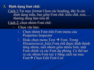 3.3. Định dạng font chữ:Định dạng font chữ:
Cách 1Cách 1:Tại mục format Chọn các heading, đây là các:Tại mục format Chọn các heading, đây là các
định dạng mẫu, bao gồm Font chữ, kiểu chữ, size, …định dạng mẫu, bao gồm Font chữ, kiểu chữ, size, …
thường dùng làm tiêu đềthường dùng làm tiêu đề
Cách 2:Cách 2: chọn nhóm Font chữ:chọn nhóm Font chữ:
– Chọn văn bản:Chọn văn bản:
1.1. Chọn nhóm Font trên Font menu củaChọn nhóm Font trên Font menu của
Properties InspectorProperties Inspector
2.2. Hoặc chọn menu TextHoặc chọn menu Text  Font. TrongFont. Trong
Dreamweaver, kiểu Font chữ được định thànhDreamweaver, kiểu Font chữ được định thành
từng nhóm, mỗi nhóm gồm nhiều font, mộttừng nhóm, mỗi nhóm gồm nhiều font, một
Font chính và các Font dự phòng. Có thể tạoFont chính và các Font dự phòng. Có thể tạo
ra các nhóm Font tuỳ ý bằng cách tại mucra các nhóm Font tuỳ ý bằng cách tại muc
FontFont Chọn Edit Font ListChọn Edit Font List
 