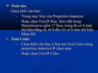 FontFont sizesize::
Chọn khối văn bản:Chọn khối văn bản:
– Trong mục Size của Properties InspectorTrong mục Size của Properties Inspector
– Hoặc chọn TextHoặc chọn Text Size. Size chữ trongSize. Size chữ trong
Dreamweaver gồm 17 Size, trong đó có 8 mứcDreamweaver gồm 17 Size, trong đó có 8 mức
thể hiện bằng số, từ 9 đến 36 và 9 mức thể hiệnthể hiện bằng số, từ 9 đến 36 và 9 mức thể hiện
bằng chữbằng chữ
1.1. Font ColorFont Color::
– Chọn khối văn bản, Click nút Text Color trongChọn khối văn bản, Click nút Text Color trong
properties inspectorproperties inspector chọn màuchọn màu
– Hoặc chọn TextHoặc chọn Text ColorColor
 