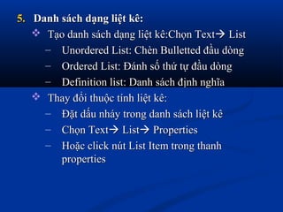 5.5. Danh sách dạng liệt kê:Danh sách dạng liệt kê:
 Tạo danh sách dạng liệt kê:Chọn TextTạo danh sách dạng liệt kê:Chọn Text ListList
– Unordered List: Chèn Bulletted đầu dòngUnordered List: Chèn Bulletted đầu dòng
– Ordered List: Đánh số thứ tự đầu dòngOrdered List: Đánh số thứ tự đầu dòng
– Definition list: Danh sách định nghĩaDefinition list: Danh sách định nghĩa
 Thay đổi thuộc tính liệt kê:Thay đổi thuộc tính liệt kê:
– Đặt dấu nháy trong danh sách liệt kêĐặt dấu nháy trong danh sách liệt kê
– Chọn TextChọn Text ListList PropertiesProperties
– Hoặc click nút List Item trong thanhHoặc click nút List Item trong thanh
propertiesproperties
 