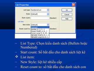 – List Type: Chọn kiểu danh sách (Bullets hoặcList Type: Chọn kiểu danh sách (Bullets hoặc
Numbered)Numbered)
– Start count: Số bắt dầu cho danh sách liệt kêStart count: Số bắt dầu cho danh sách liệt kê
 List item:List item:
– New Style: liệt kê nhiều cấpNew Style: liệt kê nhiều cấp
– Reset count to: số bắt đầu cho danh sách conReset count to: số bắt đầu cho danh sách con
 