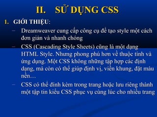 II.II. SỬ DỤNG CSSSỬ DỤNG CSS
1.1. GIỚI THIỆUGIỚI THIỆU::
– Dreamweaver cung cấp công cụ để tạo style một cáchDreamweaver cung cấp công cụ để tạo style một cách
đơn giản và nhanh chóngđơn giản và nhanh chóng
– CSS (Cascading Style Sheets) cũng là một dạngCSS (Cascading Style Sheets) cũng là một dạng
HTML Style. Nhưng phong phú hơn về thuộc tính vàHTML Style. Nhưng phong phú hơn về thuộc tính và
ứng dụng. Một CSS không những tập hợp các địnhứng dụng. Một CSS không những tập hợp các định
dạng, mà còn có thể giúp định vị, viền khung, đặt màudạng, mà còn có thể giúp định vị, viền khung, đặt màu
nền…nền…
– CSS có thể đính kèm trong trang hoặc lưu riêng thànhCSS có thể đính kèm trong trang hoặc lưu riêng thành
một tập tin kiểu CSS phục vụ cùng lúc cho nhiều trangmột tập tin kiểu CSS phục vụ cùng lúc cho nhiều trang
 