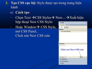 2.2. Tạo CSS cục bộ:Tạo CSS cục bộ: Style được tạo trong trang hiệnStyle được tạo trong trang hiện
hànhhành
a)a) Cách tạoCách tạo::
– Chọn TextChọn Text CSS StylesCSS Styles New…New…Xuất hiệnXuất hiện
hộp thoại New CSS Style:hộp thoại New CSS Style:
– Hoặc WindowHoặc Window CSS Style,CSS Style,
mở CSS Panel,mở CSS Panel,
Click nút New CSS ruleClick nút New CSS rule
Cilck nút New CSS rule
 