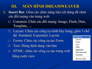 III.III. MÀN HÌNH DREAMWEAVERMÀN HÌNH DREAMWEAVER
1.1. Insert BarInsert Bar: Gồm các chức năng tiện ích dùng để chèn: Gồm các chức năng tiện ích dùng để chèn
các đối tượng vào trang webcác đối tượng vào trang web
a)a) Common: Chèn các đối tượng: Image, Flash, Date,Common: Chèn các đối tượng: Image, Flash, Date,
Template, …Template, …
b)b) Layout: Chứa các công cụ trình bày trang, gồm 3 chếLayout: Chứa các công cụ trình bày trang, gồm 3 chế
độ: Standard, Expended, Layoutđộ: Standard, Expended, Layout
c)c) Forms: Chứa các công cụ tạo FormForms: Chứa các công cụ tạo Form
d)d) Text: Dùng định dạng văn bảnText: Dùng định dạng văn bản
e)e) HTML: chứa các công cụ tạo trang webHTML: chứa các công cụ tạo trang web
bằng code viewbằng code view
 