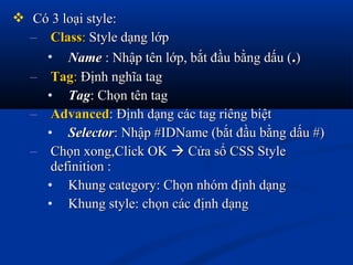  Có 3 loại style:Có 3 loại style:
– ClassClass:: Style dạng lớpStyle dạng lớp
• NameName : Nhập tên lớp, bắt đầu bằng dấu (: Nhập tên lớp, bắt đầu bằng dấu (..))
– TagTag:: Định nghĩa tagĐịnh nghĩa tag
• TagTag: Chọn tên tag: Chọn tên tag
– AdvancedAdvanced: Định dạng các tag riêng biệt: Định dạng các tag riêng biệt
• SelectorSelector: Nhập #IDName (bắt đầu bằng dấu #): Nhập #IDName (bắt đầu bằng dấu #)
– Chọn xong,Click OKChọn xong,Click OK  Cửa sổ CSS StyleCửa sổ CSS Style
definition :definition :
• Khung category: Chọn nhóm định dạngKhung category: Chọn nhóm định dạng
• Khung style: chọn các định dạngKhung style: chọn các định dạng
 