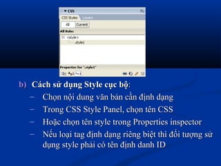 b)b) Cách sử dụng Style cục bộCách sử dụng Style cục bộ::
– Chọn nội dung văn bản cần định dạngChọn nội dung văn bản cần định dạng
– Trong CSS Style Panel, chọn tên CSSTrong CSS Style Panel, chọn tên CSS
– Hoặc chọn tên style trong Properties inspectorHoặc chọn tên style trong Properties inspector
– Nếu loại tag định dạng riêng biệt thì đối tượng sửNếu loại tag định dạng riêng biệt thì đối tượng sử
dụng style phải có tên định danh IDdụng style phải có tên định danh ID
 