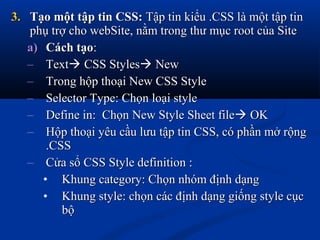 3.3. Tạo một tập tin CSS:Tạo một tập tin CSS: Tập tin kiểu .CSS là một tập tinTập tin kiểu .CSS là một tập tin
phụ trợ cho webSite, nằm trong thư mục root của Sitephụ trợ cho webSite, nằm trong thư mục root của Site
a)a) CáchCách tạotạo::
– TextText CSS StylesCSS Styles NewNew
– Trong hộp thoại New CSS StyleTrong hộp thoại New CSS Style
– Selector Type: Chọn loại styleSelector Type: Chọn loại style
– Define in: Chọn New Style Sheet fileDefine in: Chọn New Style Sheet file OKOK
– Hộp thoại yêu cầu lưu tập tin CSS, có phần mở rộngHộp thoại yêu cầu lưu tập tin CSS, có phần mở rộng
.CSS.CSS
– Cửa sổ CSS Style definition :Cửa sổ CSS Style definition :
• Khung category: Chọn nhóm định dạngKhung category: Chọn nhóm định dạng
• Khung style: chọn các định dạng giống style cụcKhung style: chọn các định dạng giống style cục
bộbộ
 