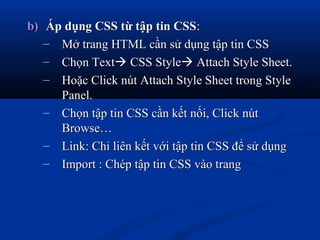 b)b) Áp dụng CSS từ tập tin CSSÁp dụng CSS từ tập tin CSS::
– Mở trang HTML cần sử dụng tập tin CSSMở trang HTML cần sử dụng tập tin CSS
– Chọn TextChọn Text CSS StyleCSS Style Attach Style Sheet.Attach Style Sheet.
– Hoặc Click nút Attach Style Sheet trong StyleHoặc Click nút Attach Style Sheet trong Style
Panel.Panel.
– Chọn tập tin CSS cần kết nối, Click nútChọn tập tin CSS cần kết nối, Click nút
Browse…Browse…
– Link: Chỉ liên kết với tập tin CSS để sử dụngLink: Chỉ liên kết với tập tin CSS để sử dụng
– Import : Chép tập tin CSS vào trangImport : Chép tập tin CSS vào trang
 