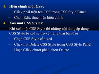 4.4. Hiệu chỉnh một CSS:Hiệu chỉnh một CSS:
– Click phải trện tên CSS trong CSS Style PanelClick phải trện tên CSS trong CSS Style Panel
– Chọn Edit, thực hiện hiệu chỉnhChọn Edit, thực hiện hiệu chỉnh
4.4. Xoá một CSS Styles:Xoá một CSS Styles:
Khi xoá một CSS Style thì những nội dung áp dụngKhi xoá một CSS Style thì những nội dung áp dụng
CSS Style bị xoá sẽ trở về trạng thái ban đầuCSS Style bị xoá sẽ trở về trạng thái ban đầu
– Chọn CSS Style cần xoáChọn CSS Style cần xoá
– Click nút Delete CSS Style trong CSS Style PanelClick nút Delete CSS Style trong CSS Style Panel
– Hoặc Click chuột phải, chọn DeleteHoặc Click chuột phải, chọn Delete
 